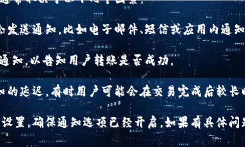 Tokenim 是一个加密货币交易和转账平台，关于转账是否有通知，通常取决于以下几个因素：

1. **平台设置**：大部分加密货币钱包和交易平台在进行转账时会发送通知，比如电子邮件、短信或应用内通知。用户可以在账户设置中查看通知相关的选项，并进行调整。

2. **交易确认**：在转账过程中，某些平台会在交易被确认后发送通知，以告知用户转账是否成功。

3. **网络状态**：一些转账可能由于区块链网络的延迟而造成通知的延迟，有时用户可能会在交易完成后较长时间才收到通知。

如果你想要确保能收到转账通知，建议你检查你的 Tokenim 帐户设置，确保通知选项已经开启。如果有具体问题，可以考虑查看 Tokenim 的帮助中心或联系客服获取更多信息。
