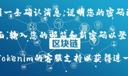 要重置Tokenim的密码，请遵循以下步骤：

1. **访问Tokenim网站**：打开您选择的浏览器，输入Tokenim的官方网站地址。

2. **点击“登录”**：在网站首页，您通常会看到一个“登录”按钮，点击它进入登录页面。

3. **选择“忘记密码？”**：在登录页面，您应该能找到一个“忘记密码？”的链接或选项，点击这个链接。

4. **输入注册邮箱**：系统会要求您输入与账户关联的电子邮件地址。请输入您的注册邮箱，并提交。

5. **检查您的邮箱**：稍后，您会收到来自Tokenim的电子邮件，内容通常包括一个密码重置链接。

6. **点击重置链接**：打开电子邮件，找到重置密码的链接并点击它。

7. **设置新密码**：链接会引导您到一个新页面，在这里您可以输入新的密码。确保选择一个强密码，包含字母、数字和符号。

8. **确认新密码**：再次输入新密码以确认。

9. **完成重置**：提交新密码后，您应该会看到一条确认消息，说明您的密码已成功重置。

10. **重新登录**：使用新密码返回到登录页面，输入您的邮箱和新密码以登录。

如果在此过程中遇到任何问题，可以尝试联系Tokenim的客服支持以获得进一步的帮助。