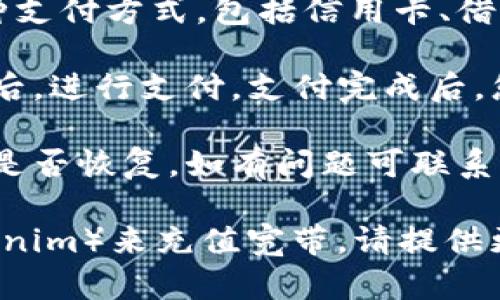 充宽带的具体步骤一般取决于您所使用的宽带服务提供商。以下是一个通用的指南，帮助您了解如何给宽带充值：

1. **确认服务提供商**：首先，您需要知道您家的宽带服务是由哪个公司提供的，比如中国电信、中国联通或中国移动等。

2. **登录账户**：访问服务提供商的官方网站，使用您注册的用户名和密码登录到您的账户。

3. **找到充值选项**：在账户页面中，查找“充值”或“缴费”选项，通常在“我的账户”或“账单管理”中可以找到。

4. **选择充值金额**：根据您的需求选择充值的金额，注意查看是否有优惠活动。

5. **选择支付方式**：服务提供商可能会提供多种支付方式，包括信用卡、借记卡、支付宝、微信支付等，选择您方便的支付方式。

6. **确认并支付**：仔细检查充值信息，确认无误后，进行支付，支付完成后，您应能收到充值成功的确认信息。

7. **检查宽带状态**：充值后，检查您的宽带状态是否恢复，如有问题可联系客服查询。

如果您是指某种特定的数字货币或平台（例如tokenim）来充值宽带，请提供更多信息，以便我可以更准确地帮助您。