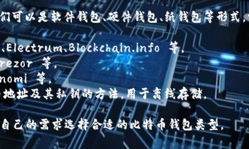 比特币钱包通常被称作“比特币钱包”，它们可以是软件钱包、硬件钱包、纸钱包等形式。常见的比特币钱包有多个品牌和类型，如：

1. **电子钱包**（软件钱包）：如 Exodus、Electrum、Blockchain.info 等。
2. **硬件钱包**：如 Ledger Nano S、Trezor 等。
3. **移动钱包**：如 Trust Wallet、Coinomi 等。
4. **纸钱包**：一种生成和打印出比特币地址及其私钥的方法，用于离线存储。

每种钱包类型都有其特点，用户可以根据自己的需求选择合适的比特币钱包类型。